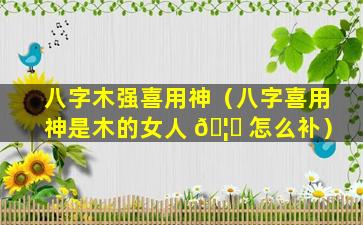 八字木强喜用神（八字喜用神是木的女人 🦋 怎么补）